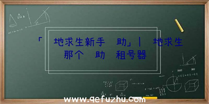 「绝地求生新手辅助」|绝地求生那个辅助过租号器